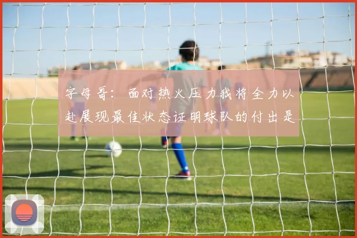 字母哥：面对热火压力我将全力以赴展现最佳状态证明球队的付出是值得的