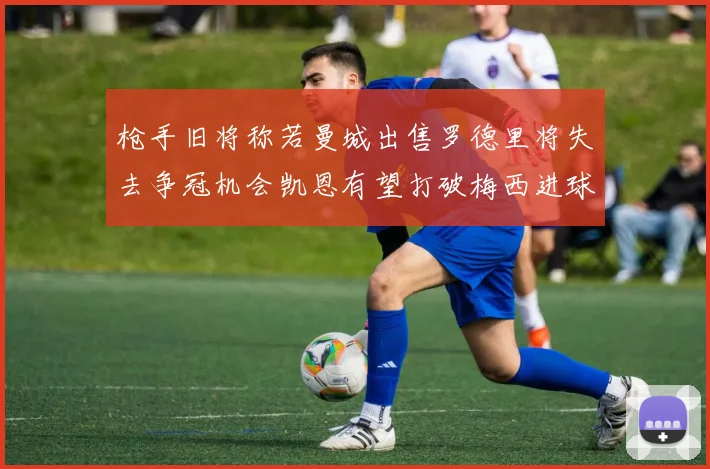 枪手旧将称若曼城出售罗德里将失去争冠机会凯恩有望打破梅西进球纪录