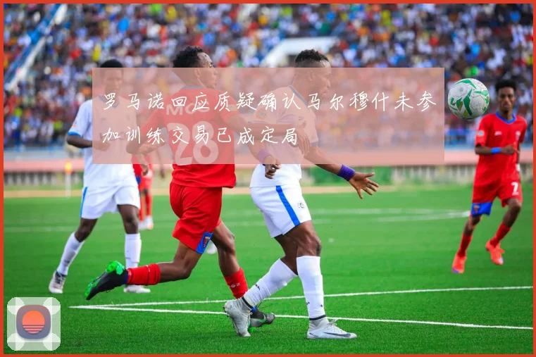 罗马诺回应质疑确认马尔穆什未参加训练交易已成定局
