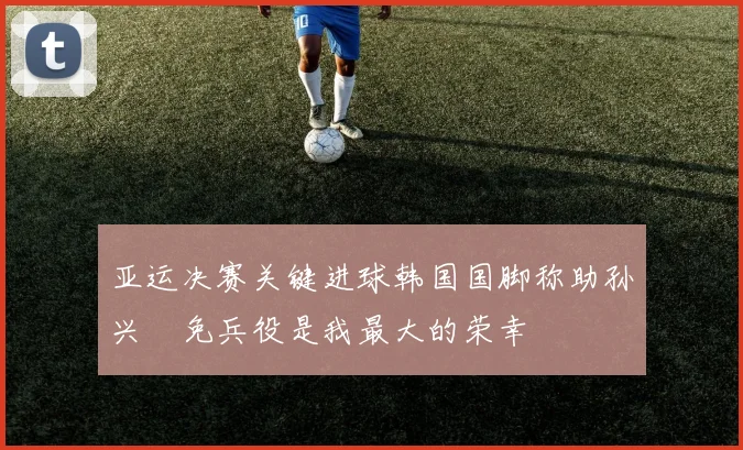 亚运决赛关键进球韩国国脚称助孙兴慜免兵役是我最大的荣幸