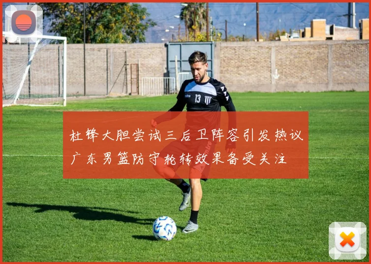 杜锋大胆尝试三后卫阵容引发热议广东男篮防守轮转效果备受关注