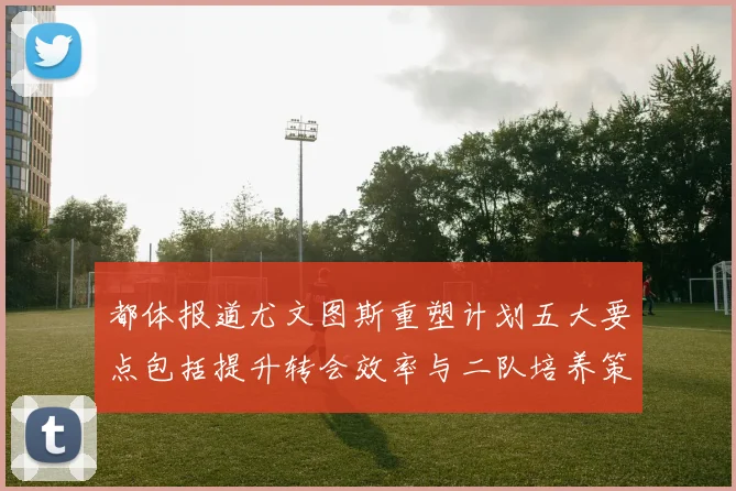 都体报道尤文图斯重塑计划五大要点包括提升转会效率与二队培养策略