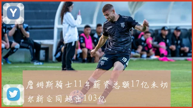 詹姆斯骑士11年薪资总额17亿米切尔新合同超出103亿