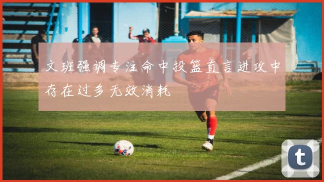 文班强调专注命中投篮直言进攻中存在过多无效消耗