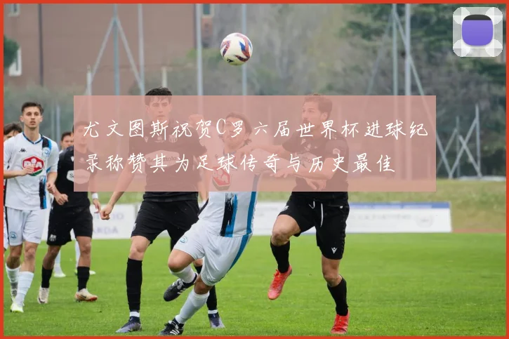 尤文图斯祝贺C罗六届世界杯进球纪录称赞其为足球传奇与历史最佳