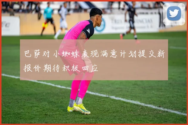 巴萨对小蜘蛛表现满意计划提交新报价期待积极回应