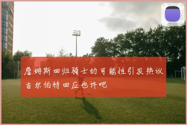 詹姆斯回归骑士的可能性引发热议吉尔伯特回应也许吧