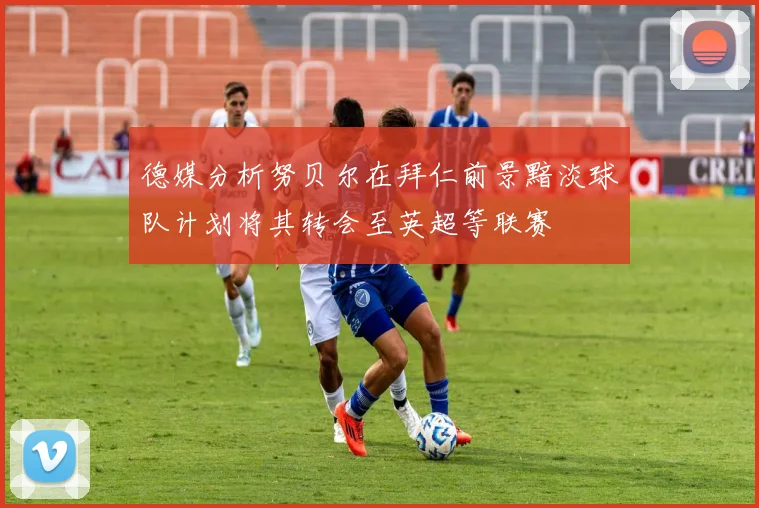 德媒分析努贝尔在拜仁前景黯淡球队计划将其转会至英超等联赛