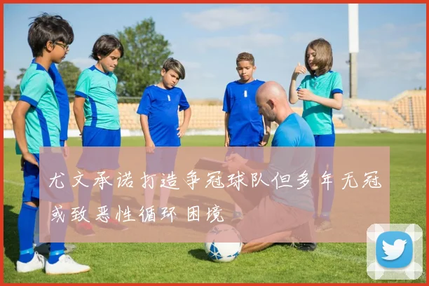 尤文承诺打造争冠球队但多年无冠或致恶性循环困境