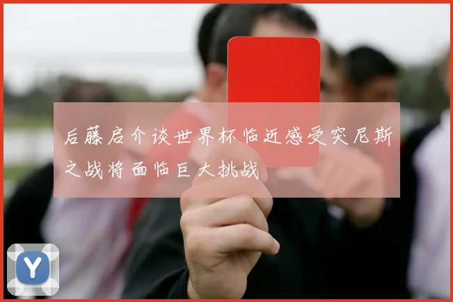 后藤启介谈世界杯临近感受突尼斯之战将面临巨大挑战