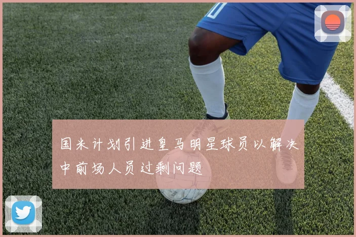 国米计划引进皇马明星球员以解决中前场人员过剩问题