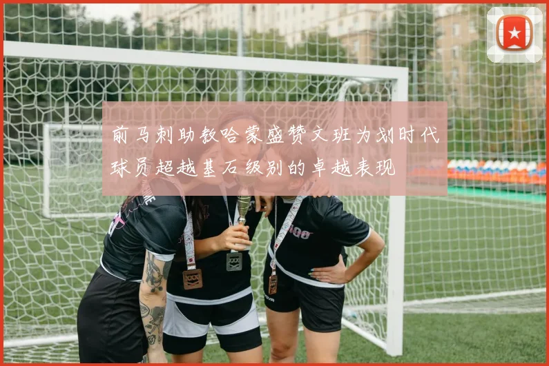 前马刺助教哈蒙盛赞文班为划时代球员超越基石级别的卓越表现