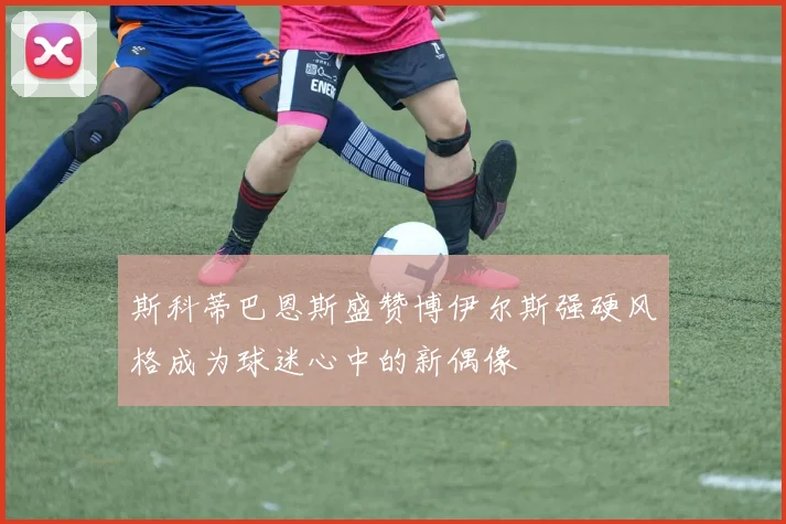 斯科蒂巴恩斯盛赞博伊尔斯强硬风格成为球迷心中的新偶像