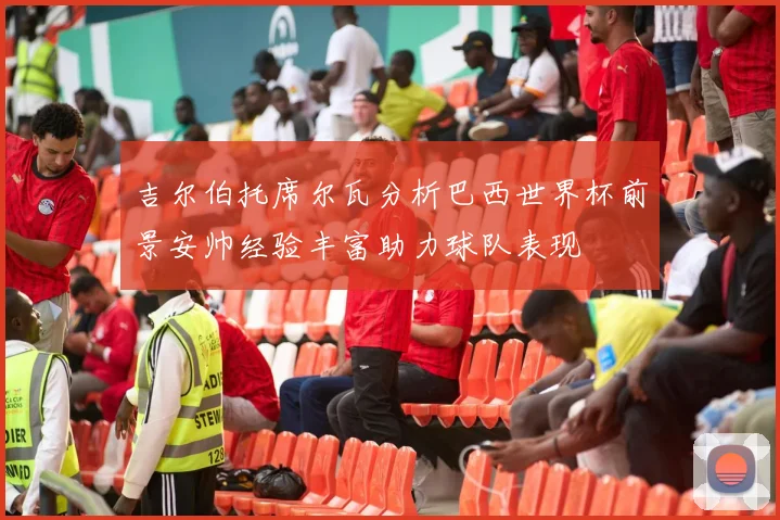 吉尔伯托席尔瓦分析巴西世界杯前景安帅经验丰富助力球队表现