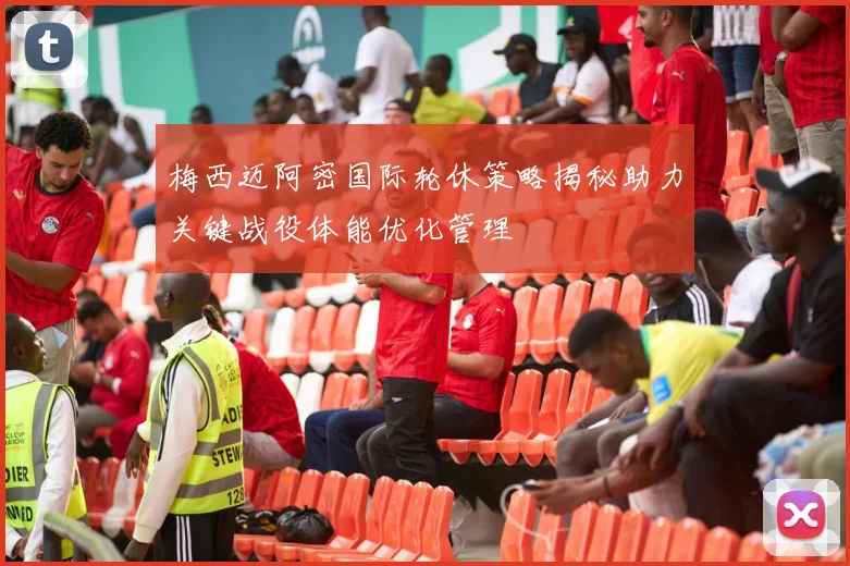 梅西迈阿密国际轮休策略揭秘助力关键战役体能优化管理