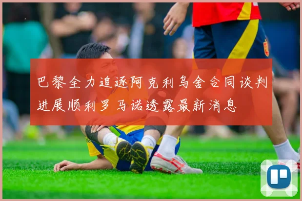 巴黎全力追逐阿克利乌舍合同谈判进展顺利罗马诺透露最新消息
