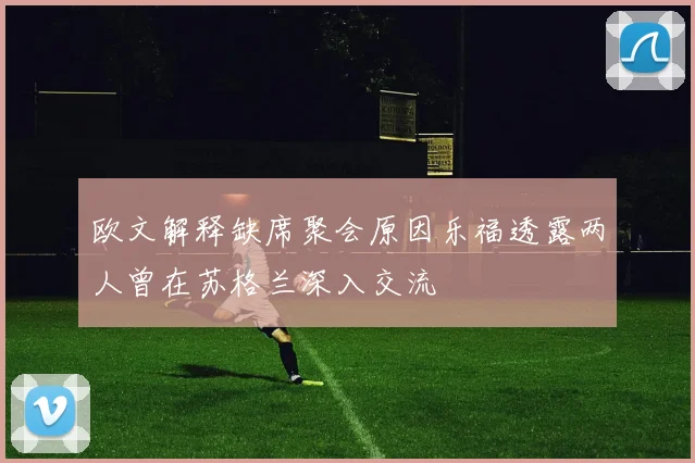 欧文解释缺席聚会原因乐福透露两人曾在苏格兰深入交流