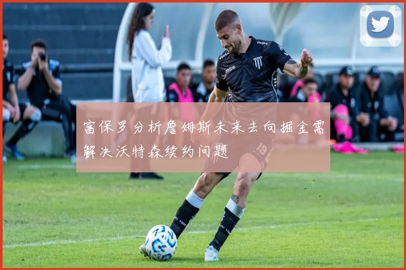 富保罗分析詹姆斯未来去向掘金需解决沃特森续约问题