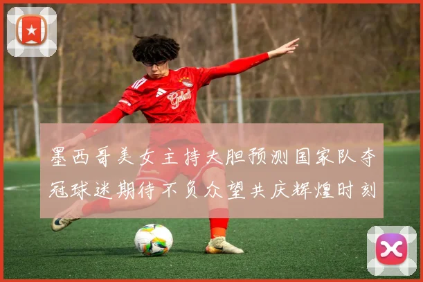 墨西哥美女主持大胆预测国家队夺冠球迷期待不负众望共庆辉煌时刻