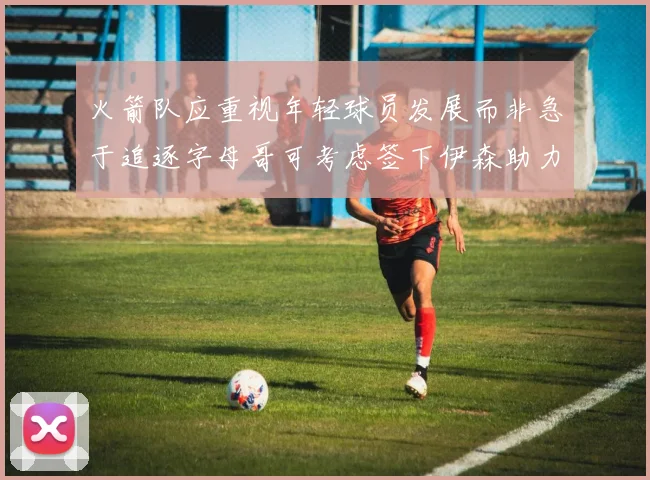 火箭队应重视年轻球员发展而非急于追逐字母哥可考虑签下伊森助力成长