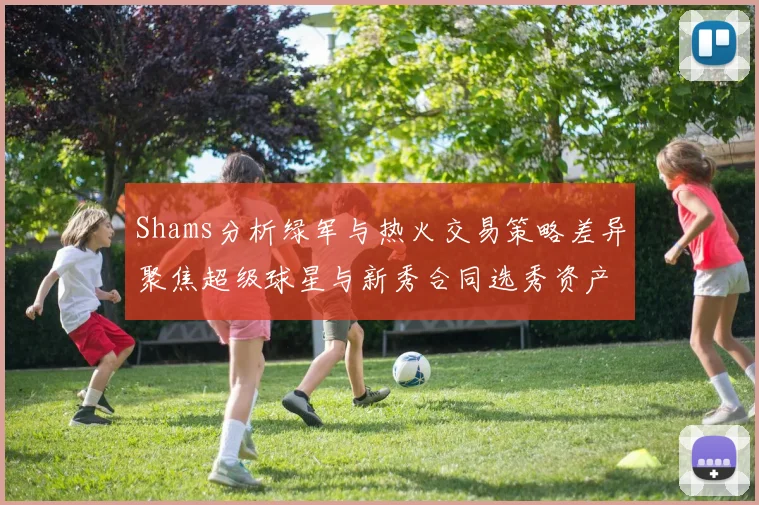 Shams分析绿军与热火交易策略差异聚焦超级球星与新秀合同选秀资产