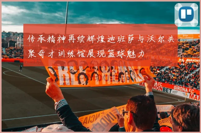 传承精神再续辉煌迪班萨与沃尔共聚奇才训练馆展现篮球魅力