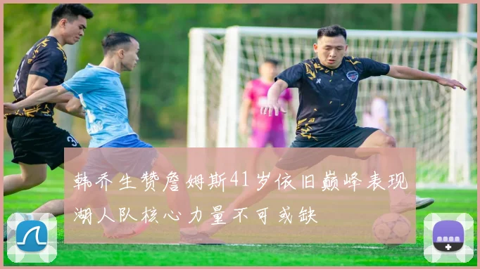 韩乔生赞詹姆斯41岁依旧巅峰表现湖人队核心力量不可或缺